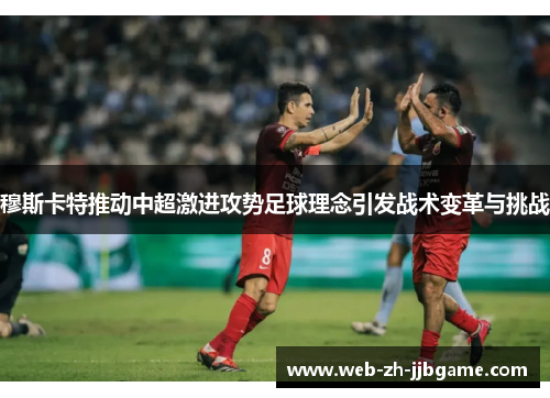 穆斯卡特推动中超激进攻势足球理念引发战术变革与挑战