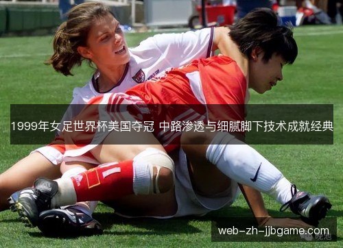 1999年女足世界杯美国夺冠 中路渗透与细腻脚下技术成就经典